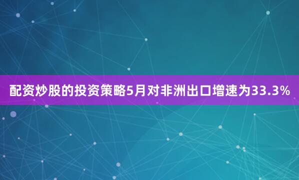 配资炒股的投资策略5月对非洲出口增速为33.3%