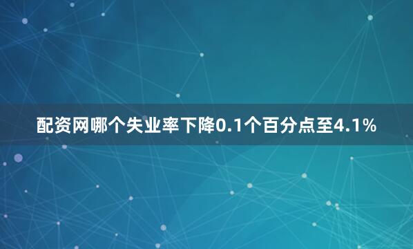配资网哪个失业率下降0.1个百分点至4.1%