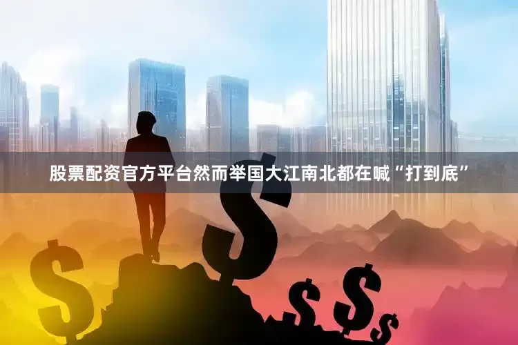 股票配资官方平台然而举国大江南北都在喊“打到底”