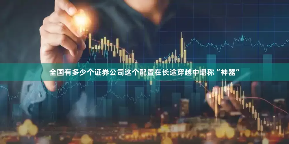 全国有多少个证券公司这个配置在长途穿越中堪称“神器”