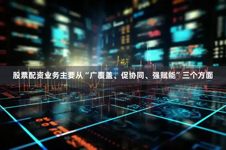 股票配资业务主要从“广覆盖、促协同、强赋能”三个方面