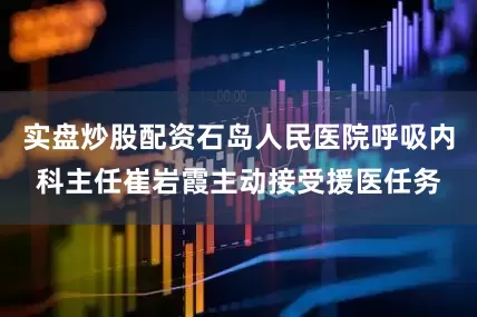 实盘炒股配资石岛人民医院呼吸内科主任崔岩霞主动接受援医任务