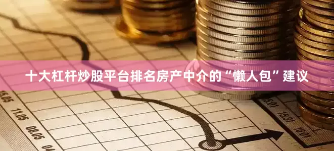 十大杠杆炒股平台排名房产中介的“懒人包”建议