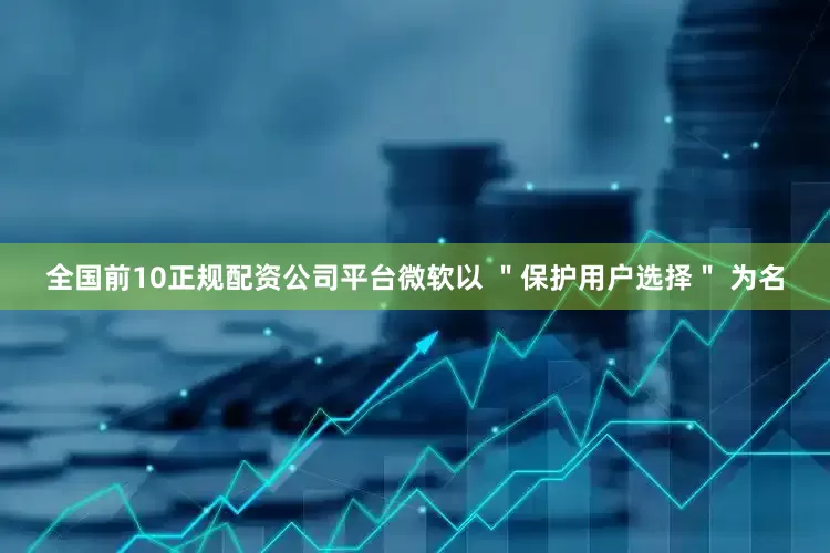 全国前10正规配资公司平台微软以 ＂保护用户选择＂ 为名